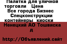 Палатка для уличной торговли › Цена ­ 6 000 - Все города Бизнес » Спецконструкции, контейнеры, киоски   . Ненецкий АО,Тошвиска д.